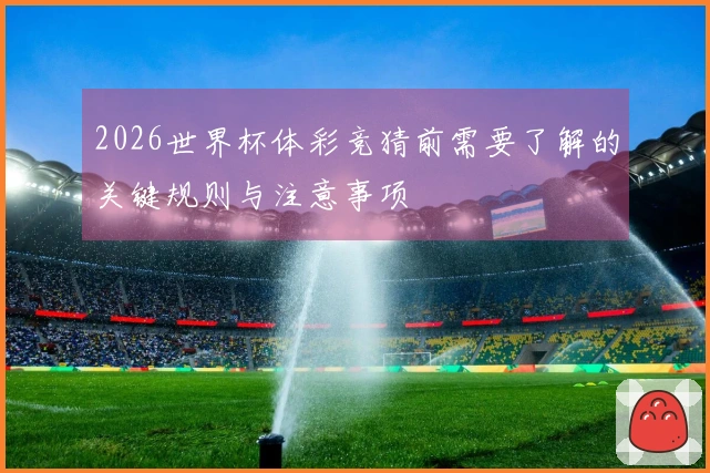 2026世界杯体彩竞猜前需要了解的关键规则与注意事项